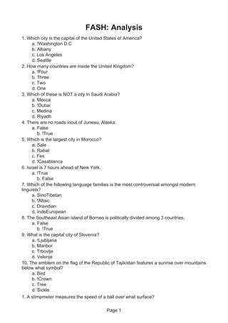 Page 1
FASH: Analysis
1. Which city is the capital of the United States of America?
a. !Washington D.C
b. Albany
c. Los Angeles
d. Seattle
2. How many countries are inside the United Kingdom?
a. !Four
b. Three
c. Two
d. One
3. Which of these is NOT a city in Saudi Arabia?
a. Mecca
b. !Dubai
c. Medina
d. Riyadh
4. There are no roads inout of Juneau, Alaska.
a. False
b. !True
5. Which is the largest city in Morocco?
a. Sale
b. Rabat
c. Fes
d. !Casablanca
6. Israel is 7 hours ahead of New York.
a. !True
b. False
7. Which of the following language families is the most controversial amongst modern
linguists?
a. SinoTibetan
b. !Altaic
c. Dravidian
d. IndoEuropean
8. The Southeast Asian island of Borneo is politically divided among 3 countries.
a. False
b. !True
9. What is the capital city of Slovenia?
a. !Ljubljana
b. Maribor
c. Trbovlje
d. Velenje
10. The emblem on the flag of the Republic of Tajikistan features a sunrise over mountains
below what symbol?
a. Bird
b. !Crown
c. Tree
d. Sickle
1. A stimpmeter measures the speed of a ball over what surface?
 