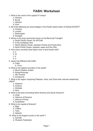 Page 1
FASH: Worksheet
1. What is the name of the capital of Turkey?
a. !Ankara
b. Bursa
c. Istanbul
d. Izmir
2. All of the following are townsvillages in the Pacific Island nation of Kiribati EXCEPT:
a. !Urutora
b. London
c. Washington
d. Rungata
3. Where is the area commonly known as the Bermuda Triangle?
a. South Pacific Ocean, far off Chile
b. In the Caribbean Sea
c. !North Atlantic Ocean, between Florida and Puerto Rico
d. North Pacific Ocean, between Japan and the USA
4. How many countries does Spain have a land border with?
a. 2
b. !5
c. 4
d. 3
5. Japan has lefthand side traffic.
a. False
b. !True
6. What is the highest mountain in the world?
a. Mount Godwin Austen
b. Kangchenjunga
c. !Mt. Everest
d. Annapurna
7. What is the region conjoining Pakistan, India, and China with unknown leadership
called?
a. !Kashmir
b. Andorra
c. Gibraltar
d. Quin
8. What is the land connecting North America and South America?
a. Urals
b. !Isthmus of Panama
c. Isthmus of Suez
d. Australasia
9. What is the capital of Estonia?
a. Riga
b. !Tallinn
c. Tartu
d. Helsinki
10. What is the largest country in the world ?
a. Canada
b. !Russian Federation
 