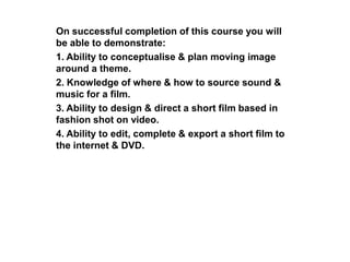 On successful completion of this course you will
be able to demonstrate:
1. Ability to conceptualise & plan moving image
around a theme.
2. Knowledge of where & how to source sound &
music for a film.
3. Ability to design & direct a short film based in
fashion shot on video.
4. Ability to edit, complete & export a short film to
the internet & DVD.
 