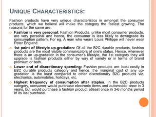UNIQUE CHARACTERISTICS:
Fashion products have very unique characteristics in amongst the consumer
products, which we believe will make the category the fastest growing. The
reasons for the same are;
 Fashion is very personal: Fashion Products, unlike most consumer products,
are very personal and hence, the consumer is less likely to downgrade its
consumption pattern. For eg. A man who wears Louis Philippe will never wear
Peter England.
 1st point of lifestyle up-gradation: Of all the B2C durable products, fashion
products are the most visible communicators of one’s status. Hence, whenever
there is an up-gradation in the consumer’s lifestyle, the 1st category they will
upgrade is fashion products either by way of variety or in terms of brand
premium or both.
 Lower end of discretionary spending: Fashion products are least costly in
B2C durable products category and hence, the marginal cost of any up-
gradation is the least compared to other discretionary B2C products viz.
electronics, automobiles, holidays, etc.
 Highest frequency of consumption after staples. In the B2C products
category, consumer would purchase electronic items and automobile once in 3
years, but would purchase a fashion product atleast once in 3-6 months period
of its last purchase.
 
