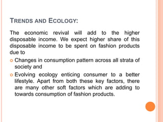 TRENDS AND ECOLOGY:
The economic revival will add to the higher
disposable income. We expect higher share of this
disposable income to be spent on fashion products
due to
 Changes in consumption pattern across all strata of
society and
 Evolving ecology enticing consumer to a better
lifestyle. Apart from both these key factors, there
are many other soft factors which are adding to
towards consumption of fashion products.
 
