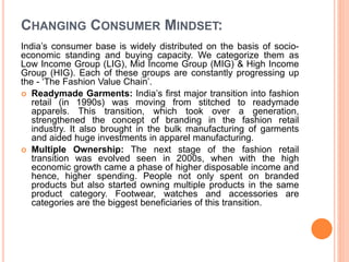 CHANGING CONSUMER MINDSET:
India’s consumer base is widely distributed on the basis of socio-
economic standing and buying capacity. We categorize them as
Low Income Group (LIG), Mid Income Group (MIG) & High Income
Group (HIG). Each of these groups are constantly progressing up
the - ‘The Fashion Value Chain’.
 Readymade Garments: India’s first major transition into fashion
retail (in 1990s) was moving from stitched to readymade
apparels. This transition, which took over a generation,
strengthened the concept of branding in the fashion retail
industry. It also brought in the bulk manufacturing of garments
and aided huge investments in apparel manufacturing.
 Multiple Ownership: The next stage of the fashion retail
transition was evolved seen in 2000s, when with the high
economic growth came a phase of higher disposable income and
hence, higher spending. People not only spent on branded
products but also started owning multiple products in the same
product category. Footwear, watches and accessories are
categories are the biggest beneficiaries of this transition.
 