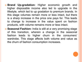  Brand Up-gradation: Higher economic growth and
higher disposable income also led to upgrade in the
lifestyle, which led to up gradation to premium brands. In
this stage volumes remain more or less intact, but there
is a sharp increase in the price one pays for. This leads
to change to increase in the value spent on fashion
products, with volume remains more or less intact.
 Seasonal Fashion: India is still at a very promising stage
of this transition, wherein a change in the seasonal
fashion leads to higher churn in the consumers’
wardrobe. This stage affects both volume and value as
the churn of fashion consumption increases.
 