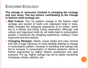 EVOLVING ECOLOGY:
The change in consumer mindset is changing the ecology
and vice versa. The key factors contributing to the change
in fashion retail ecology are:
 Mall Culture: The 1st positive change in the fashion retail
ecology was advent of malls and organized retail in India.
Malls changed the shopping experience of an Indian, which
led to a friends and family outing destination. Although mall
culture and organized retail do not really lead to consumption
growth, it enhances the shopping experience, making it more
organized and less tedious.
 Changing lifestyles: Media, social media and even cinema
has had a huge influence on ones lifestyle leading to change
in consumption pattern. Increase in travelling and outings has
led to increase in consumption of fashion products, which is
further augmented by higher fashion awareness and peer
pressure. For eg. Higher outings has led to higher ownership
of dresses, shoes, watches, etc.
 