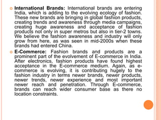  International Brands: International brands are entering
India, which is adding to the evolving ecology of fashion.
These new brands are bringing in global fashion products,
creating trends and awareness through media campaigns,
creating huge awareness and acceptance of fashion
products not only in super metros but also in tier-2 towns.
We believe the fashion awareness and industry will only
grow from here, as was seen in mid-2000s when these
brands had entered China.
 E-Commerce: Fashion brands and products are a
prominent part of the evolvement of E-commerce in India.
After electronics, fashion products have found highest
acceptance in the E-commerce medium. Again, as e-
commerce is evolving, it is contributing hugely to the
fashion industry in terms newer brands, newer products,
newer trends, newer experience and most important
newer reach and penetration. Through E-commerce,
brands can reach wider consumer base as there no
location constraints.
 