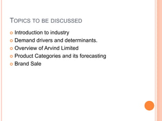 TOPICS TO BE DISCUSSED
 Introduction to industry
 Demand drivers and determinants.
 Overview of Arvind Limited
 Product Categories and its forecasting
 Brand Sale
 