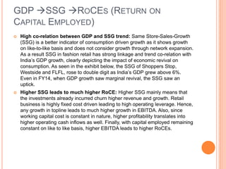 GDP SSG ROCES (RETURN ON
CAPITAL EMPLOYED)
 High co-relation between GDP and SSG trend: Same Store-Sales-Growth
(SSG) is a better indicator of consumption driven growth as it shows growth
on like-to-like basis and does not consider growth through network expansion.
As a result SSG in fashion retail has strong linkage and trend co-relation with
India’s GDP growth, clearly depicting the impact of economic revival on
consumption. As seen in the exhibit below, the SSG of Shoppers Stop,
Westside and FLFL, rose to double digit as India’s GDP grew above 6%.
Even in FY14, when GDP growth saw marginal revival, the SSG saw an
uptick.
 Higher SSG leads to much higher RoCE: Higher SSG mainly means that
the investments already incurred churn higher revenue and growth. Retail
business is highly fixed cost driven leading to high operating leverage. Hence,
any growth in topline leads to much higher growth in EBITDA. Also, since
working capital cost is constant in nature, higher profitability translates into
higher operating cash inflows as well. Finally, with capital employed remaining
constant on like to like basis, higher EBITDA leads to higher RoCEs.
 