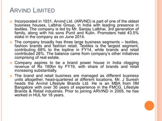 ARVIND LIMITED
 Incorporated in 1931, Arvind Ltd. (ARVND) is part of one of the oldest
business houses, Lalbhai Group, in India with leading presence in
textiles. The company is led by Mr. Sanjay Lalbhai, 3rd generation of
family, along with his sons Punit and Kulin. Promoters held 43.5%
stake in the company as on June 2014.
 The company broadly has three large business segments – textiles,
fashion brands and fashion retail. Textiles is the largest segment,
contributing 68% to the topline in FY14, while brands and retail
contributed 28%. The balance came from company’s other initiatives
comprising of real estate.
 Company aspires to be a brand power house in India clogging
revenue of Rs 180bn by FY19, with share of brands and retail
increasing substantially.
 The brand and retail business are managed as different business
units altogether, head-quartered at different locations. Mr. J Suresh
heads the Arvind Lifestyle Brands Ltd. He is an MBA from IIM
Bangalore with over 30 years of experience in the FMCG, Lifestyle
Brands & Retail industries. Prior to joining ARVIND in 2005, he has
worked in HUL for 18 years.
 