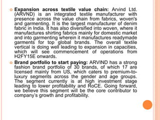 Expansion across textile value chain: Arvind Ltd.
(ARVND) is an integrated textile manufacturer with
presence across the value chain from fabrics, woven's
and garmenting. It is the largest manufacturer of denim
fabric in India. It has also diversified into woven, where it
manufactures shirting fabrics mainly for domestic market
and into garmenting wherein it manufactures readymade
garments for top global brands. The overall textile
vertical is doing well leading to expansion in capacities,
which will see commencement of operations from
H2FY15E onwards.
 Brand portfolio to start paying: ARVIND has a strong
fashion brand portfolio of 30 brands, of which 17 are
licensed mainly from US, which caters to premium-to-
luxury segments across the gender and age groups.
The segment currently is at high investment stage
leading to lower profitability and RoCE. Going forward,
we believe this segment will be the core contributor to
company’s growth and profitability.
 