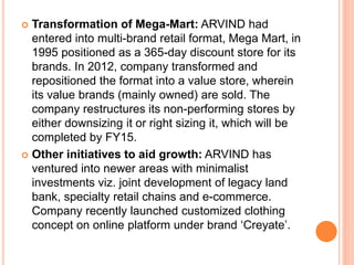  Transformation of Mega-Mart: ARVIND had
entered into multi-brand retail format, Mega Mart, in
1995 positioned as a 365-day discount store for its
brands. In 2012, company transformed and
repositioned the format into a value store, wherein
its value brands (mainly owned) are sold. The
company restructures its non-performing stores by
either downsizing it or right sizing it, which will be
completed by FY15.
 Other initiatives to aid growth: ARVIND has
ventured into newer areas with minimalist
investments viz. joint development of legacy land
bank, specialty retail chains and e-commerce.
Company recently launched customized clothing
concept on online platform under brand ‘Creyate’.
 