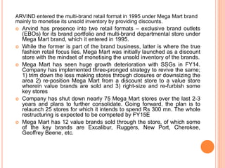 ARVIND entered the multi-brand retail format in 1995 under Mega Mart brand
mainly to monetise its unsold inventory by providing discounts.
 Arvind has presence into two retail formats – exclusive brand outlets
(EBOs) for its brand portfolio and multi-brand departmental store under
Mega Mart brand, which it entered in 1995.
 While the former is part of the brand business, latter is where the true
fashion retail focus lies. Mega Mart was initially launched as a discount
store with the mindset of monetising the unsold inventory of the brands.
 Mega Mart has seen huge growth deterioration with SSGs in FY14.
Company has implemented three-pronged strategy to revive the same;
1) trim down the loss making stores through closures or downsizing the
area 2) re-position Mega Mart from a discount store to a value store
wherein value brands are sold and 3) right-size and re-furbish some
key stores
 Company has shut down nearly 75 Mega Mart stores over the last 2-3
years and plans to further consolidate. Going forward, the plan is to
relaunch 25 stores for which it intends to spend Rs 300 mn. The whole
restructuring is expected to be competed by FY15E
 Mega Mart has 12 value brands sold through the store, of which some
of the key brands are Excalibur, Ruggers, New Port, Cherokee,
Geoffrey Beene, etc.
 