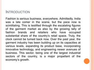 INTRODUCTION
Fashion is serious business, everywhere. Admittedly, India
was a late comer in the scene, but the pace now is
scintillating. This is testified through the escalating figures
of the garment market as also by the growing tally of
fashion brands and retailers who have occupied
substantial share of the country’s retail space. Truly, the
clock cannot be turned back now. Over the past year, the
garment industry has been building up on its capacities at
various levels, expanding its product base, incorporating
innovative technology, and engineering newer avenues of
business. This sector, being one of the largest industrial
sectors of the country, is a major propellant of the
economy’s growth.
 