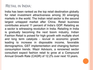 RETAIL IN INDIA:
India has been ranked as the top retail destination globally
for retail investment attractiveness among 30 emerging
markets in the world. The Indian retail sector is the second
largest untapped market after China. Retail business
contributes around 11 percent of India‘s GDP. Retailing as
a sector is witnessing revolution in India. Retailing in India
is gradually becoming the next boom industry. Indian
Fashion Retail is poised for high growth with multiple short
and long term catalysts - revival in economic growth
leading to increase in disposable income, favorable
demographics, GST implementation and changing fashion
consumption trends. Wazir Advisors, a renowned sector
consultant expect fashion retail to grow at a Compound
Annual Growth Rate (CAGR) of 12.2% over next 10 years.
 