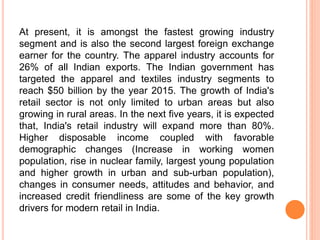 At present, it is amongst the fastest growing industry
segment and is also the second largest foreign exchange
earner for the country. The apparel industry accounts for
26% of all Indian exports. The Indian government has
targeted the apparel and textiles industry segments to
reach $50 billion by the year 2015. The growth of India's
retail sector is not only limited to urban areas but also
growing in rural areas. In the next five years, it is expected
that, India's retail industry will expand more than 80%.
Higher disposable income coupled with favorable
demographic changes (Increase in working women
population, rise in nuclear family, largest young population
and higher growth in urban and sub-urban population),
changes in consumer needs, attitudes and behavior, and
increased credit friendliness are some of the key growth
drivers for modern retail in India.
 