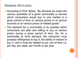 DEMAND OUTLOOK:
 According to Prof. Bober, “By demand we mean the
various quantities of a given commodity or service
which consumers would buy in one market in a
given period of time at various prices or at various
incomes or at various prices of related goods.”
 The demand for a commodity is its quantity which
consumers are able and willing to buy at various
prices during a given period of time. So, for a
commodity to have demand, the consumer must
possess willingness to buy it, the ability or means to
buy it, and it must be related to per unit of time i.e.
per day, per week, per month or per year.
 