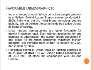 FAVORABLE DEMOGRAPHICS:
 Indians amongst most fashion conscious people globally.
In a Neilson Global Luxury Brands survey conducted in
2008, India was the 3rd most brand conscious country
globally. We do believe the same holds true today across
all strata of society.
 Urban India’s demographics are quite favorable for
growth in fashion retail. Even without accounting for any
increase in urbanization, the current urban population in
age group 16–60, which consumes maximum fashion
products, will increase from 244mn to 285mn by 2020
and 293mn by 2025.
 Per capita spend of Urban India on fashion apparels is
much lower at USD 124 vs. China’s Urban consumption
of USD 206, let alone the comparison with US and
Europe.
 