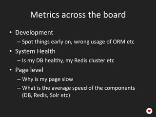 Metrics across the board
• Development
  – Spot things early on, wrong usage of ORM etc
• System Health
  – Is my DB healthy, my Redis cluster etc
• Page level
  – Why is my page slow
  – What is the average speed of the components
    (DB, Redis, Solr etc)
 