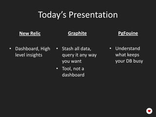 Today’s Presentation
    New Relic            Graphite           PgFouine

• Dashboard, High   • Stash all data,    • Understand
  level insights      query it any way     what keeps
                      you want             your DB busy
                    • Tool, not a
                      dashboard
 