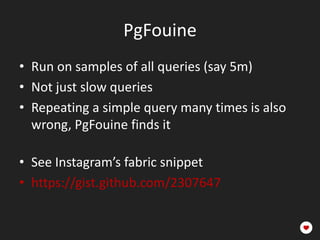 PgFouine
• Run on samples of all queries (say 5m)
• Not just slow queries
• Repeating a simple query many times is also
  wrong, PgFouine finds it

• See Instagram’s fabric snippet
• https://gist.github.com/2307647
 