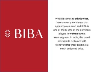 When it comes to ethnic wear,
there are very few names that
appear to our mind and BIBA is
one of them. One of the dominant
players in women ethnic
wear segment in India, the brand
provides its customer with
trendy ethnic wear online at a
much budgeted price.
 