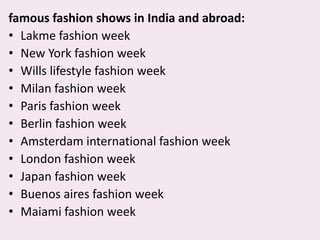 famous fashion shows in India and abroad:,[object Object],Lakme fashion week,[object Object],New York fashion week,[object Object],Wills lifestyle fashion week,[object Object],Milan fashion week,[object Object],Paris fashion week,[object Object],Berlin fashion week,[object Object],Amsterdam international fashion week,[object Object],London fashion week,[object Object],Japan fashion week,[object Object],Buenos aires fashion week,[object Object],Maiami fashion week,[object Object]