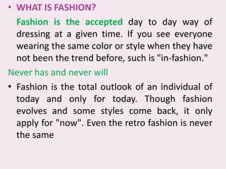 WHAT IS FASHION?,[object Object],	Fashion is the accepted day to day way of dressing at a given time. If you see everyone wearing the same color or style when they have not been the trend before, such is "in-fashion." ,[object Object],Never has and never will,[object Object],Fashion is the total outlook of an individual of today and only for today. Though fashion evolves and some styles come back, it only apply for "now". Even the retro fashion is never the same,[object Object]