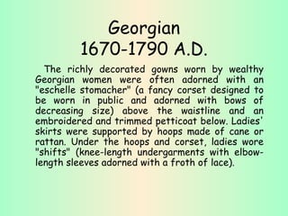 Georgian 1670-1790 A.D. The richly decorated gowns worn by wealthy Georgian women were often adorned with an "eschelle stomacher" (a fancy corset designed to be worn in public and adorned with bows of decreasing size) above the waistline and an embroidered and trimmed petticoat below. Ladies' skirts were supported by hoops made of cane or rattan. Under the hoops and corset, ladies wore "shifts" (knee-length undergarments with elbow-length sleeves adorned with a froth of lace). 