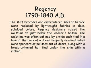 Regency 1790-1840 A.D. The stiff brocades and embroidered silks of before were replaced by lightweight fabrics in plain, subdued colors. Regency designers raised the waistline to just below the wearer's bosom. The waistline was often defined by a wide sash tied in a bow at the back of a dress. Properly dressed ladies wore spencers or pelisses out of doors, along with a broad-brimmed hat tied under the chin with a ribbon.  