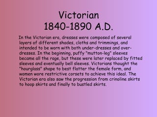 Victorian 1840-1890 A.D. In the Victorian era, dresses were composed of several layers of different shades, cloths and trimmings, and intended to be worn with both under-dresses and over-dresses. In the beginning, puffy "mutton-leg" sleeves became all the rage, but these were later replaced by fitted sleeves and eventually bell sleeves. Victorians thought the "hourglass" shape to best flatter the female form, and women wore restrictive corsets to achieve this ideal. The Victorian era also saw the progression from crinoline skirts to hoop skirts and finally to bustled skirts.  