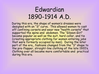 Edwardian 1890-1914 A.D. During this era, the shape of women’s dresses were designed with an “S” curve.  This allowed women to cast off confining corsets and wear new “health corsets” that supported the spine and  abdomen. The “Gibson Girl” became popular as well as the suit, hard collar, and tie (creating appropriate clothing for women entering jobs that were formerly occupied by men).  During the later part of the era,, fashions changed from the “S” shape to the pre-flapper, straight-line clothing of the late 1920’s.  Clothing over all became more comfortable and  practical during this era. 