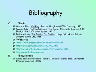 Bibliography *Books Ventura, Piero.  Clothing .  Boston: Houghton Mifflin Company, 1993 Brooke, Iris.  English Costume in the Age of Elizabeth .  London: A.&C. Black, Ltd 4, 5 & 6 Soho Square, 1933 Bailey, Adrian.  The Passion for Fashion .  Limpsfield, Great Britain:  Dragon’s World Ltd, 1988 *Websites  http://www.eresofelegance.com/fashion4.html http://www. costumegallery .com/1900.html http://web2. unt . edu / tfc /images. cfm ? viewdate =1839 http://www.fashion-era.com *Encyclopedia World Book Encyclopedia.  Volume 7.Chicago: World Book- Childcraft International, Inc. , 1980 