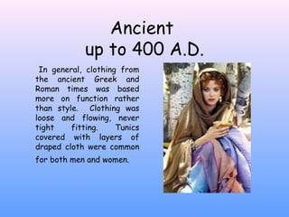 Ancient  up to 400 A.D. In general, clothing from the ancient Greek and Roman times was based more on function rather than style.  Clothing was loose and flowing, never tight fitting. Tunics covered with layers of draped cloth were common for both men and women.   