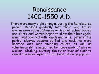 Renaissance 1400-1550 A.D. There were many style changes during the Renaissance period. Dresses gradually lost their long trains, women wore robes, (dresses with an attached bodice and skirt), and women began to show their hair again, which was adorned with jewels and veils.  Later in the period, sleeves became puffed and necklines were adorned with high standing collars, as well as voluminous skirts supported by hoops made of wire or wicker.  Slashing, (cutting the outer layer of cloth to reveal the inner layer of cloth),was also very popular. 