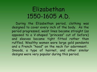 Elizabethan 1550-1605 A.D. During the Elizabethan period, clothing was designed to cover every inch of the body.  As the period progressed, waist lines became straight (as opposed to a V-shaped “princess” cut of before) and sleeves became tight fitted rather than ruffled. Wealthy women wore large gold pendants and a French “hood” on the neck for adornment.  Snoods, a type of hairnet, and other similar designs were very popular during this period. 