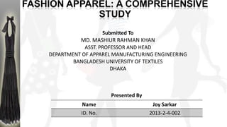FASHION APPAREL: A COMPREHENSIVE
STUDY
Submitted To
MD. MASHIUR RAHMAN KHAN
ASST. PROFESSOR AND HEAD
DEPARTMENT OF APPAREL MANUFACTURING ENGINEERING
BANGLADESH UNIVERSITY OF TEXTILES
DHAKA
Name Joy Sarkar
ID. No. 2013-2-4-002
Presented By
 