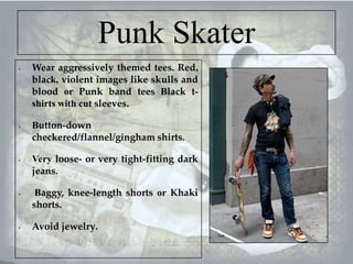 Punk Skater
•

•

•

•

•

Wear aggressively themed tees. Red,
black, violent images like skulls and
blood or Punk band tees Black tshirts with cut sleeves.
Button-down
checkered/flannel/gingham shirts.
Very loose- or very tight-fitting dark
jeans.
Baggy, knee-length shorts or Khaki
shorts.
Avoid jewelry.

 