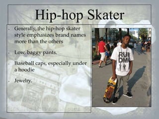 Hip-hop Skater
•

•

•

•

Generally, the hip-hop skater
style emphasizes brand names
more than the others
Low, baggy pants.
Baseball caps, especially under
a hoodie
Jewelry.

 