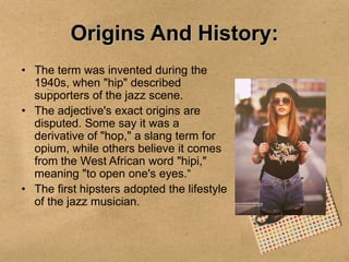 Origins And History:
• The term was invented during the
1940s, when "hip" described
supporters of the jazz scene.
• The adjective's exact origins are
disputed. Some say it was a
derivative of "hop," a slang term for
opium, while others believe it comes
from the West African word "hipi,"
meaning "to open one's eyes.“
• The first hipsters adopted the lifestyle
of the jazz musician.

 