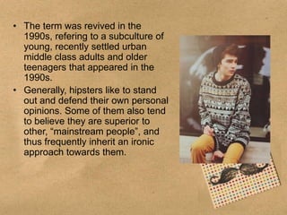 • The term was revived in the
1990s, refering to a subculture of
young, recently settled urban
middle class adults and older
teenagers that appeared in the
1990s.
• Generally, hipsters like to stand
out and defend their own personal
opinions. Some of them also tend
to believe they are superior to
other, “mainstream people”, and
thus frequently inherit an ironic
approach towards them.

 