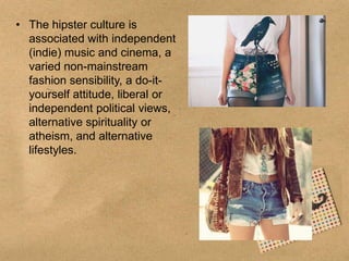 • The hipster culture is
associated with independent
(indie) music and cinema, a
varied non-mainstream
fashion sensibility, a do-ityourself attitude, liberal or
independent political views,
alternative spirituality or
atheism, and alternative
lifestyles.

 