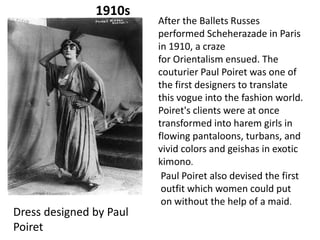 1910s

Dress designed by Paul
Poiret

After the Ballets Russes
performed Scheherazade in Paris
in 1910, a craze
for Orientalism ensued. The
couturier Paul Poiret was one of
the first designers to translate
this vogue into the fashion world.
Poiret's clients were at once
transformed into harem girls in
flowing pantaloons, turbans, and
vivid colors and geishas in exotic
kimono.
Paul Poiret also devised the first
outfit which women could put
on without the help of a maid.

 