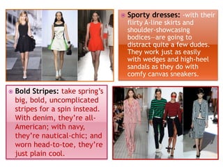 

Sporty dresses: -with their
flirty A-line skirts and
shoulder-showcasing
bodices—are going to
distract quite a few dudes.
They work just as easily
with wedges and high-heel
sandals as they do with
comfy canvas sneakers.



Bold Stripes: take spring’s
big, bold, uncomplicated
stripes for a spin instead.
With denim, they’re allAmerican; with navy,
they’re nautical-chic; and
worn head-to-toe, they’re
just plain cool.

 