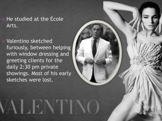 

He studied at the École
Arts.



Valentino sketched
furiously, between helping
with window dressing and
greeting clients for the
daily 2:30 pm private
showings. Most of his early
sketches were lost.

 