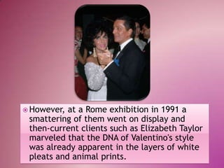  However,

at a Rome exhibition in 1991 a
smattering of them went on display and
then-current clients such as Elizabeth Taylor
marveled that the DNA of Valentino's style
was already apparent in the layers of white
pleats and animal prints.

 