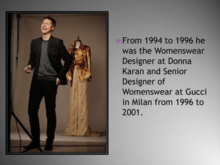  From

1994 to 1996 he
was the Womenswear
Designer at Donna
Karan and Senior
Designer of
Womenswear at Gucci
in Milan from 1996 to
2001.

 