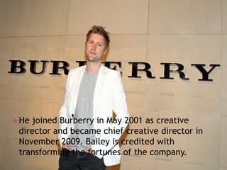  He

joined Burberry in May 2001 as creative
director and became chief creative director in
November 2009. Bailey is credited with
transforming the fortunes of the company.

 