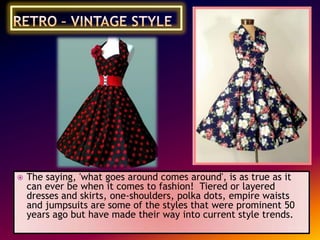 

The saying, 'what goes around comes around', is as true as it
can ever be when it comes to fashion! Tiered or layered
dresses and skirts, one-shoulders, polka dots, empire waists
and jumpsuits are some of the styles that were prominent 50
years ago but have made their way into current style trends.

 
