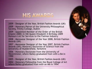 












2009 - Designer of the Year, British Fashion Awards (UK)
2009 - Honorary Patron of the University Philosophical
Society, Trinity College, Dublin
2009 - Appointed Member of the Order of the British
Empire (MBE) in HM Queen Elizabeth II Birthday 2009
Honours List for Services to the Fashion Industry
2008 - Menswear Designer of the Year 2008, British Fashion
Awards (UK)
2007 - Menswear Designer of the Year 2007, British Fashion
Awards (UK); Honorary Doctorate of Science from the
University of Huddersfield, Yorkshire
2006 - Honorary Doctorate from the University of
Westminster, where Bailey graduated from with a BA in
1990
2005 - Designer of the Year, British Fashion Awards (UK)
2004 - Honorary Fellowship from the Royal College of Art
where Bailey graduated from with an MA in 1994

 