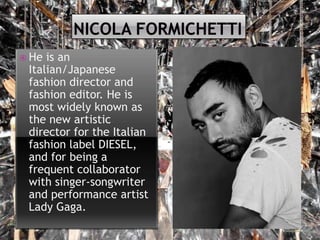  He

is an
Italian/Japanese
fashion director and
fashion editor. He is
most widely known as
the new artistic
director for the Italian
fashion label DIESEL,
and for being a
frequent collaborator
with singer-songwriter
and performance artist
Lady Gaga.

 