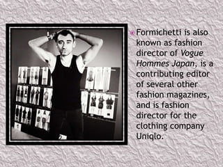  Formichetti

is also
known as fashion
director of Vogue
Hommes Japan, is a
contributing editor
of several other
fashion magazines,
and is fashion
director for the
clothing company
Uniqlo.

 